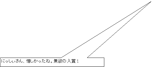 四角形吹き出し: にっしぃさん、惜しかったね。無欲の入賞！